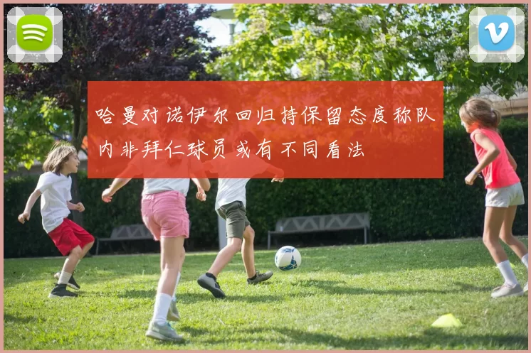 哈曼对诺伊尔回归持保留态度称队内非拜仁球员或有不同看法