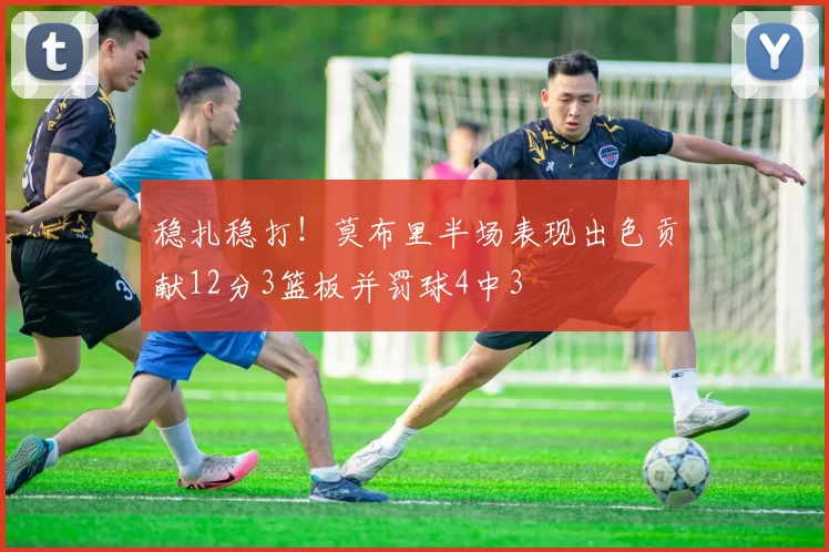 稳扎稳打！莫布里半场表现出色贡献12分3篮板并罚球4中3