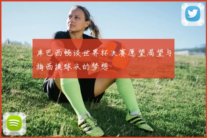 库巴西畅谈世界杯决赛愿望渴望与梅西换球衣的梦想