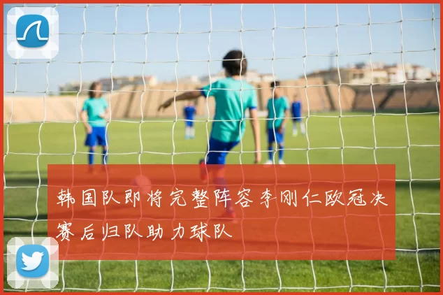 韩国队即将完整阵容李刚仁欧冠决赛后归队助力球队