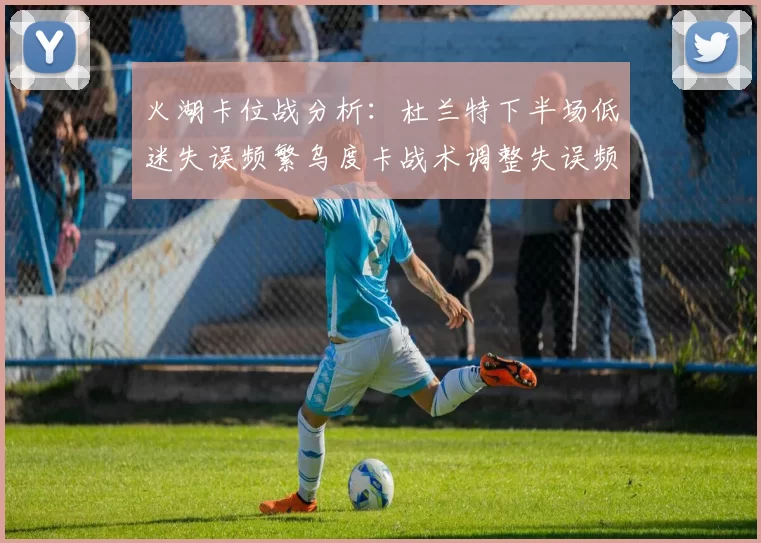 火湖卡位战分析：杜兰特下半场低迷失误频繁乌度卡战术调整失误频现
