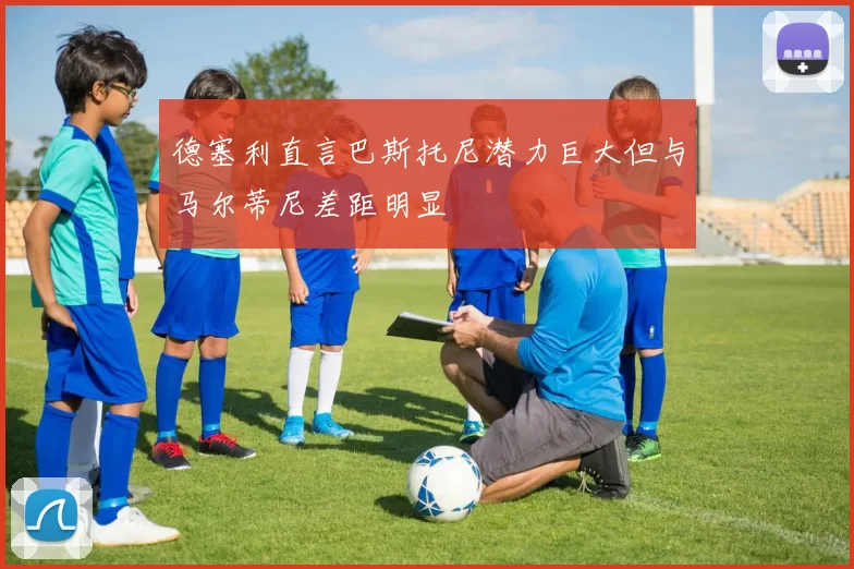 德塞利直言巴斯托尼潜力巨大但与马尔蒂尼差距明显