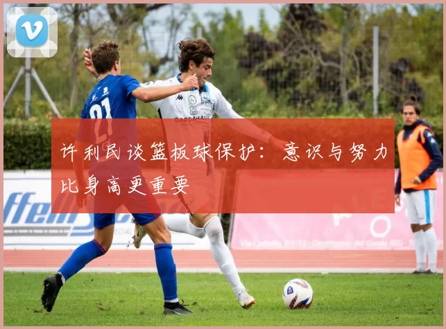 许利民谈篮板球保护：意识与努力比身高更重要