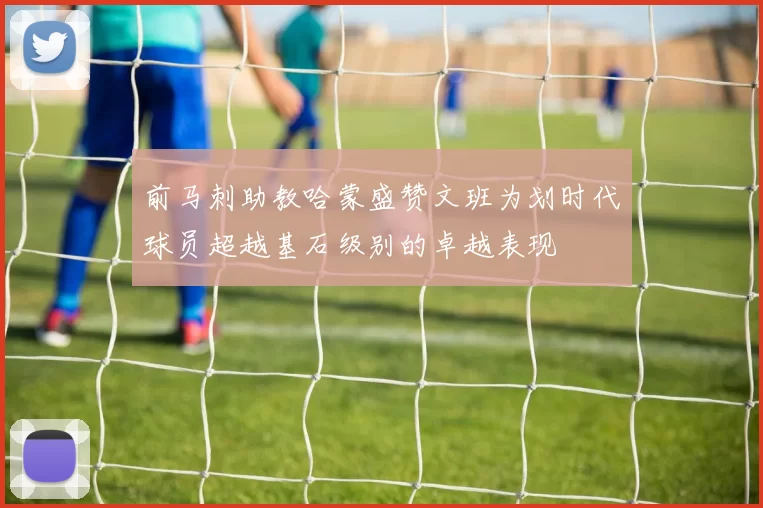 前马刺助教哈蒙盛赞文班为划时代球员超越基石级别的卓越表现