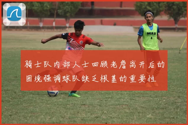 骑士队内部人士回顾老詹离开后的困境强调球队缺乏根基的重要性