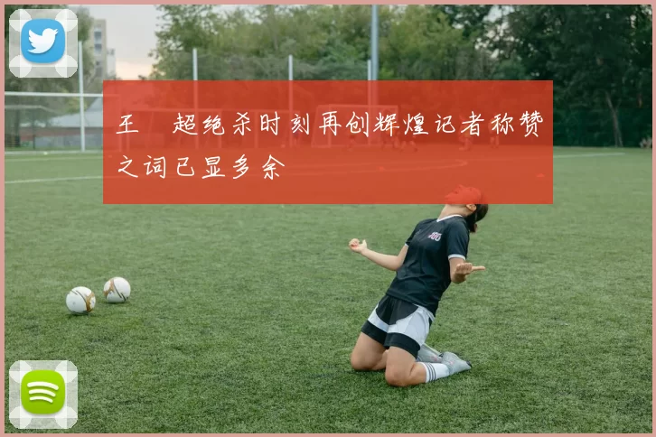 王燊超绝杀时刻再创辉煌记者称赞之词已显多余