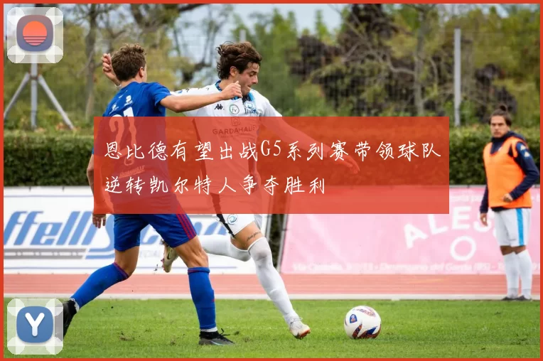 恩比德有望出战G5系列赛带领球队逆转凯尔特人争夺胜利
