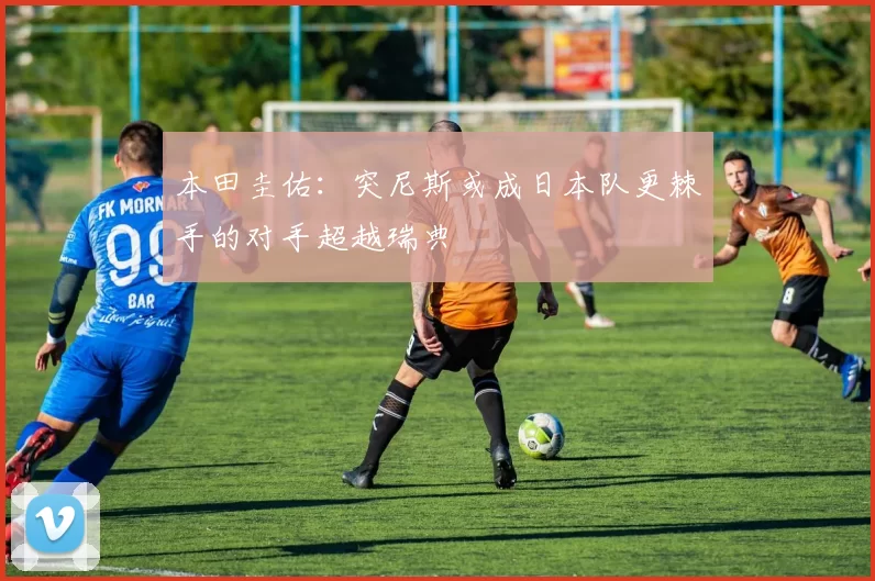 本田圭佑：突尼斯或成日本队更棘手的对手超越瑞典