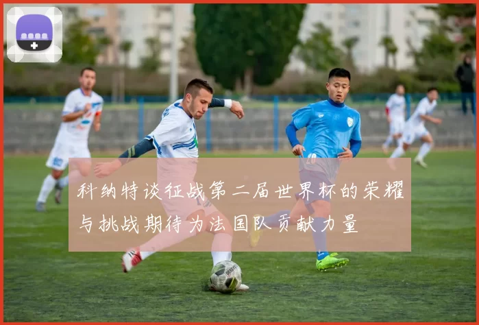 科纳特谈征战第二届世界杯的荣耀与挑战期待为法国队贡献力量