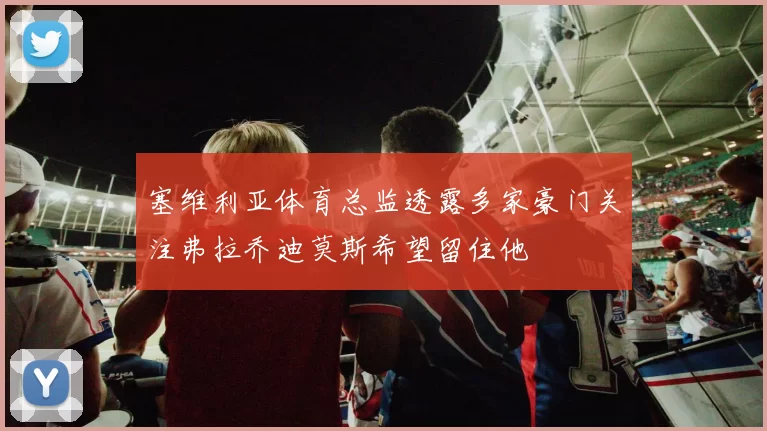 塞维利亚体育总监透露多家豪门关注弗拉乔迪莫斯希望留住他
