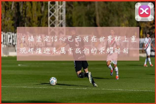 卡福坚定信心巴西将在世界杯上重现辉煌迎来属于我们的荣耀时刻