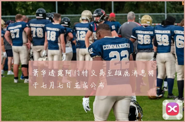 萧华透露阿门特交易至雄鹿消息将于七月七日正式公布