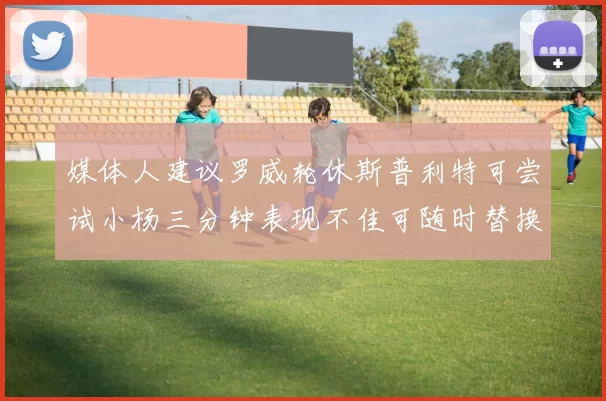 媒体人建议罗威轮休斯普利特可尝试小杨三分钟表现不佳可随时替换