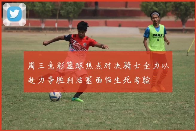 周三竞彩篮球焦点对决骑士全力以赴力争胜利活塞面临生死考验